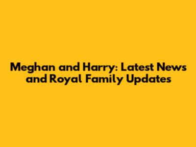 Meghan and Harry: Latest News and Royal Family Updates