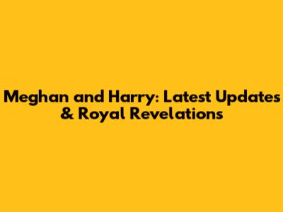 Meghan and Harry: Latest Updates & Royal Revelations