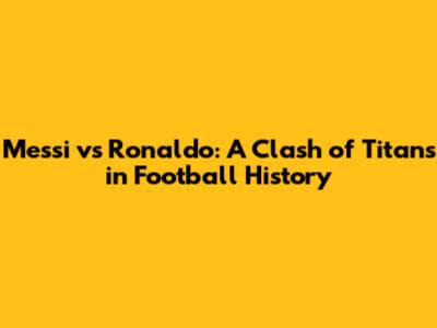 Messi vs Ronaldo: A Clash of Titans in Football History