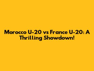 Morocco U-20 vs France U-20: A Thrilling Showdown!
