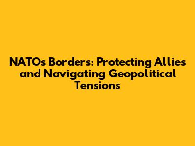 NATO's Borders: Protecting Allies and Navigating Geopolitical Tensions