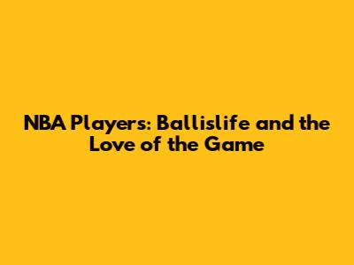NBA Players: Ballislife and the Love of the Game