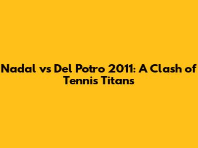 Nadal vs Del Potro 2011: A Clash of Tennis Titans