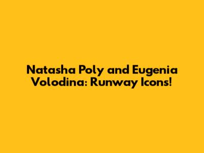 Natasha Poly and Eugenia Volodina: Runway Icons!