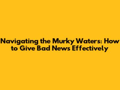 Navigating the Murky Waters: How to Give Bad News Effectively