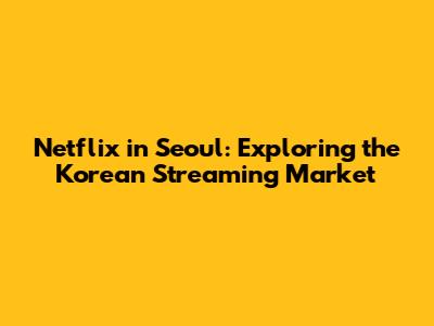 Netflix in Seoul: Exploring the Korean Streaming Market