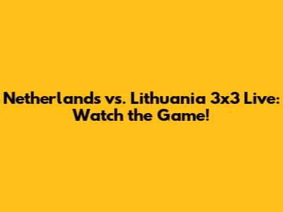 Netherlands vs. Lithuania 3x3 Live: Watch the Game!
