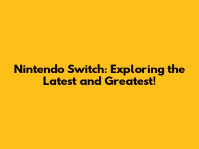 Nintendo Switch: Exploring the Latest and Greatest!