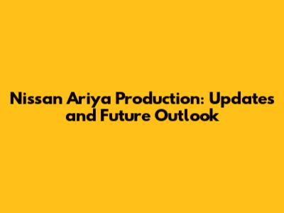 Nissan Ariya Production: Updates and Future Outlook