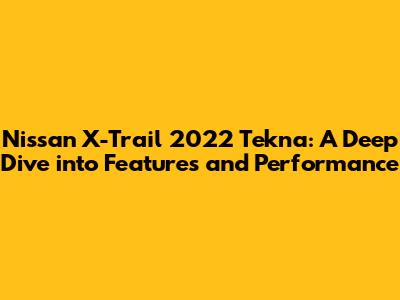 Nissan X-Trail 2022 Tekna: A Deep Dive into Features and Performance