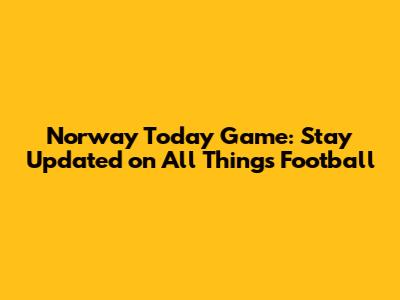 Norway Today Game: Stay Updated on All Things Football