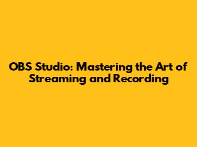 OBS Studio: Mastering the Art of Streaming and Recording