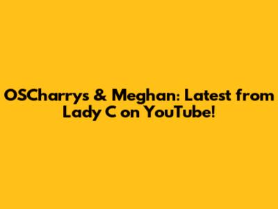 OSCharry's & Meghan: Latest from Lady C on YouTube!