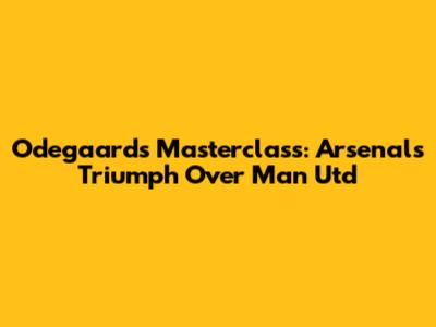 Odegaard's Masterclass: Arsenal's Triumph Over Man Utd
