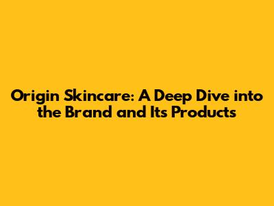 Origin Skincare: A Deep Dive into the Brand and Its Products