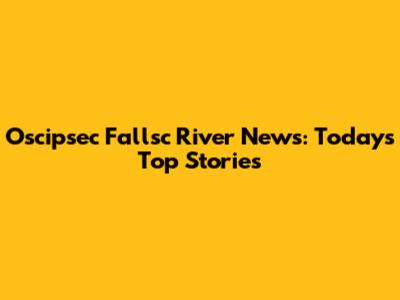 Oscipsec Fallsc River News: Today's Top Stories