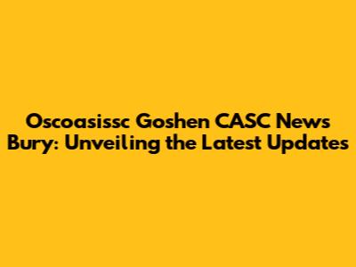 Oscoasissc Goshen CASC News Bury: Unveiling the Latest Updates