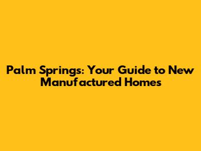 Palm Springs: Your Guide to New Manufactured Homes
