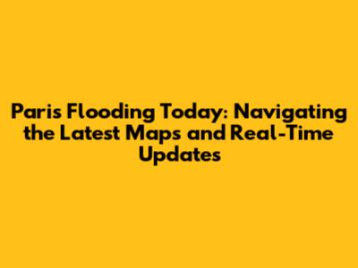 Paris Flooding Today: Navigating the Latest Maps and Real-Time Updates