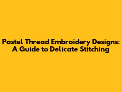 Pastel Thread Embroidery Designs: A Guide to Delicate Stitching