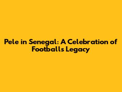 Pele in Senegal: A Celebration of Football's Legacy