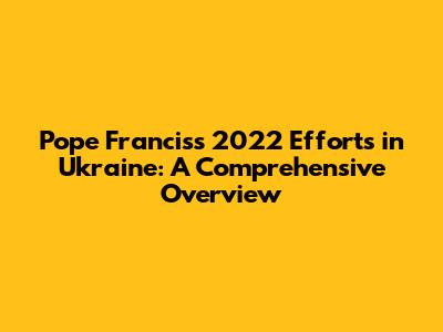 Pope Francis's 2022 Efforts in Ukraine: A Comprehensive Overview