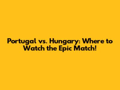 Portugal vs. Hungary: Where to Watch the Epic Match!