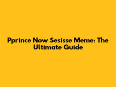 Pprince Now Sesisse Meme: The Ultimate Guide