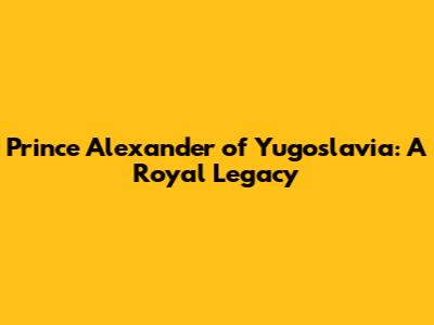 Prince Alexander of Yugoslavia: A Royal Legacy