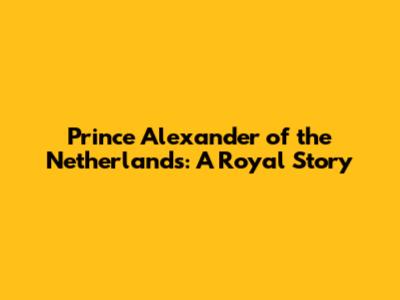 Prince Alexander of the Netherlands: A Royal Story