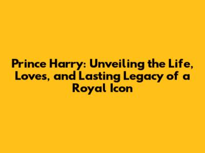 Prince Harry: Unveiling the Life, Loves, and Lasting Legacy of a Royal Icon