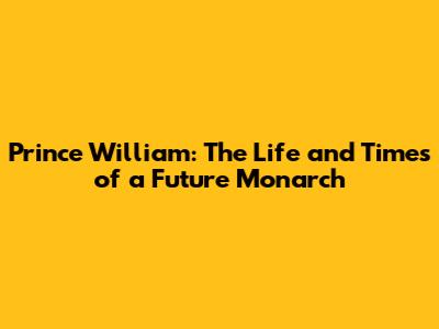 Prince William: The Life and Times of a Future Monarch