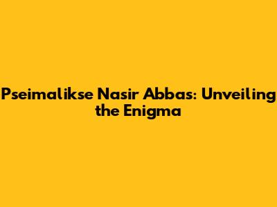 Pseimalikse Nasir Abbas: Unveiling the Enigma