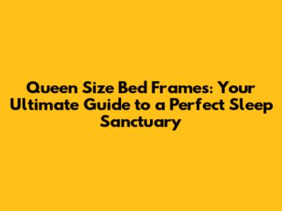 Queen Size Bed Frames: Your Ultimate Guide to a Perfect Sleep Sanctuary