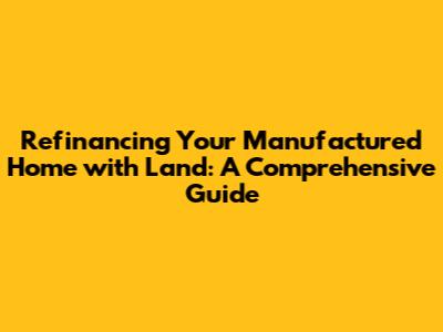 Refinancing Your Manufactured Home with Land: A Comprehensive Guide