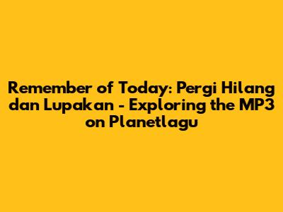 Remember of Today: Pergi Hilang dan Lupakan - Exploring the MP3 on Planetlagu