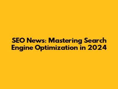 SEO News: Mastering Search Engine Optimization in 2024