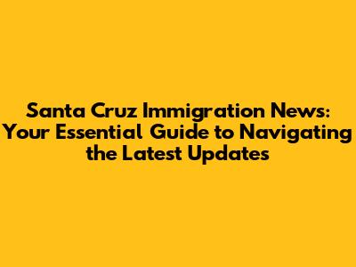 Santa Cruz Immigration News: Your Essential Guide to Navigating the Latest Updates