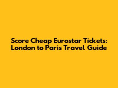 Score Cheap Eurostar Tickets: London to Paris Travel Guide