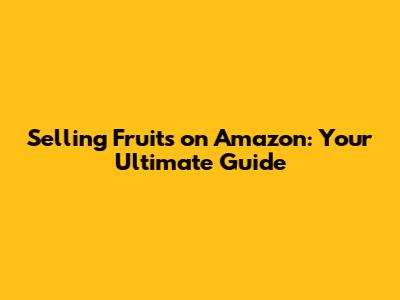 Selling Fruits on Amazon: Your Ultimate Guide