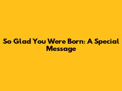 So Glad You Were Born: A Special Message