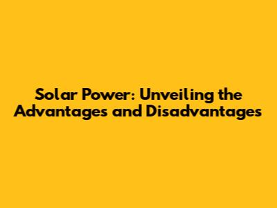 Solar Power: Unveiling the Advantages and Disadvantages