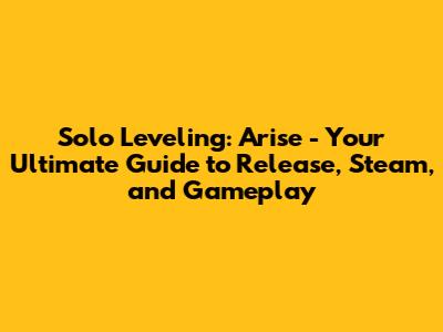 Solo Leveling: Arise - Your Ultimate Guide to Release, Steam, and Gameplay