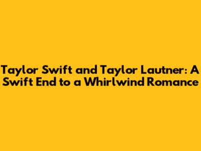Taylor Swift and Taylor Lautner: A Swift End to a Whirlwind Romance