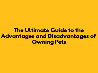 The Ultimate Guide to the Advantages and Disadvantages of Owning Pets