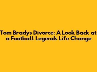 Tom Brady's Divorce: A Look Back at a Football Legend's Life Change
