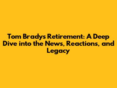 Tom Brady's Retirement: A Deep Dive into the News, Reactions, and Legacy