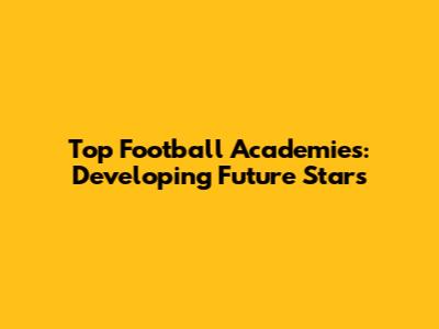 Top Football Academies: Developing Future Stars