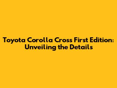 Toyota Corolla Cross First Edition: Unveiling the Details