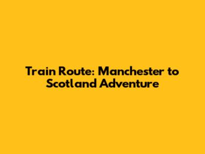 Train Route: Manchester to Scotland Adventure